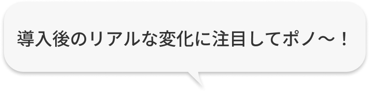 導入後のリアルな変化に注目してポノ〜！